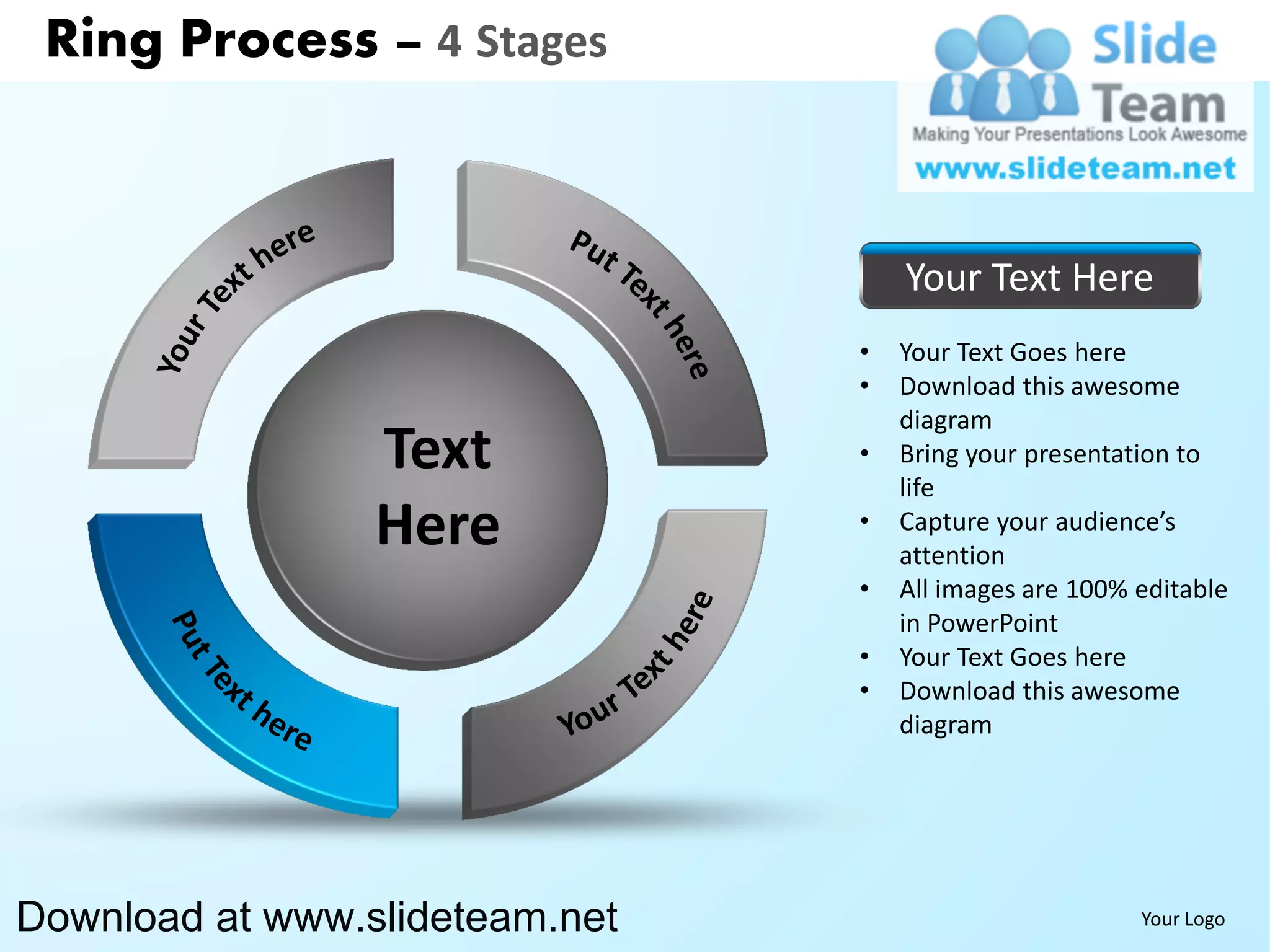 Ring Process – 4 Stages



                                    Your Text Here
                                •   Your Text Goes here
                                •   Download this awesome
                                    diagram
                 Text           •   Bring your presentation to
                                    life
                 Here           •   Capture your audience’s
                                    attention
                                •   All images are 100% editable
                                    in PowerPoint
                                •   Your Text Goes here
                                •   Download this awesome
                                    diagram




Download at www.slideteam.net                           Your Logo
 