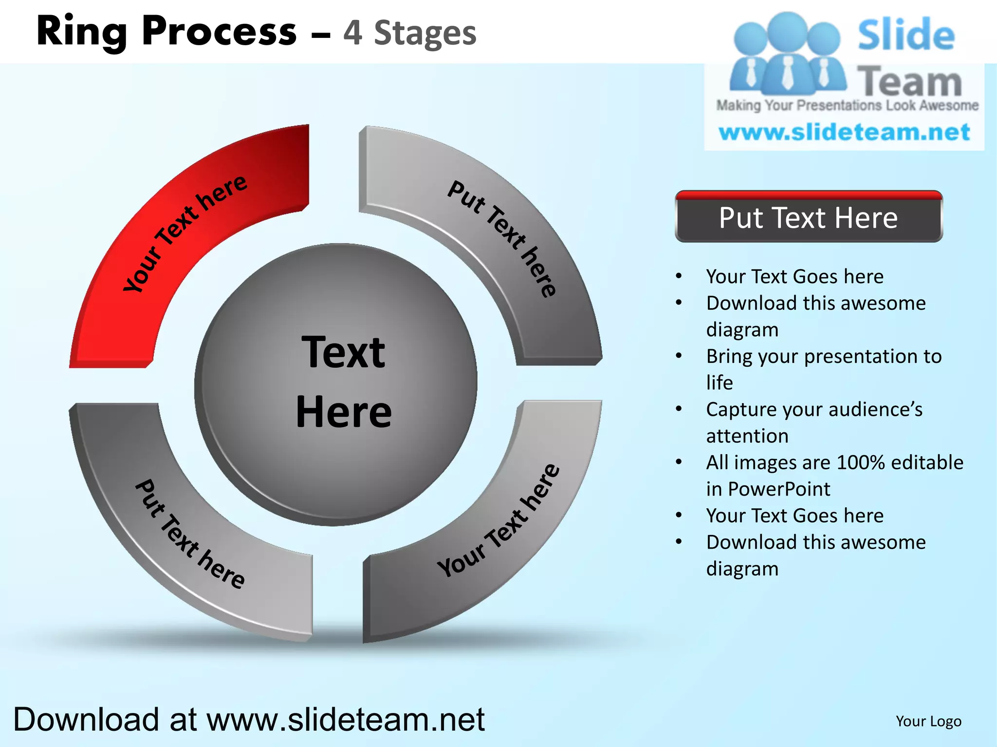 Ring Process – 4 Stages



                                     Put Text Here
                                •   Your Text Goes here
                                •   Download this awesome
                                    diagram
                 Text           •   Bring your presentation to
                                    life
                 Here           •   Capture your audience’s
                                    attention
                                •   All images are 100% editable
                                    in PowerPoint
                                •   Your Text Goes here
                                •   Download this awesome
                                    diagram




Download at www.slideteam.net                           Your Logo
 