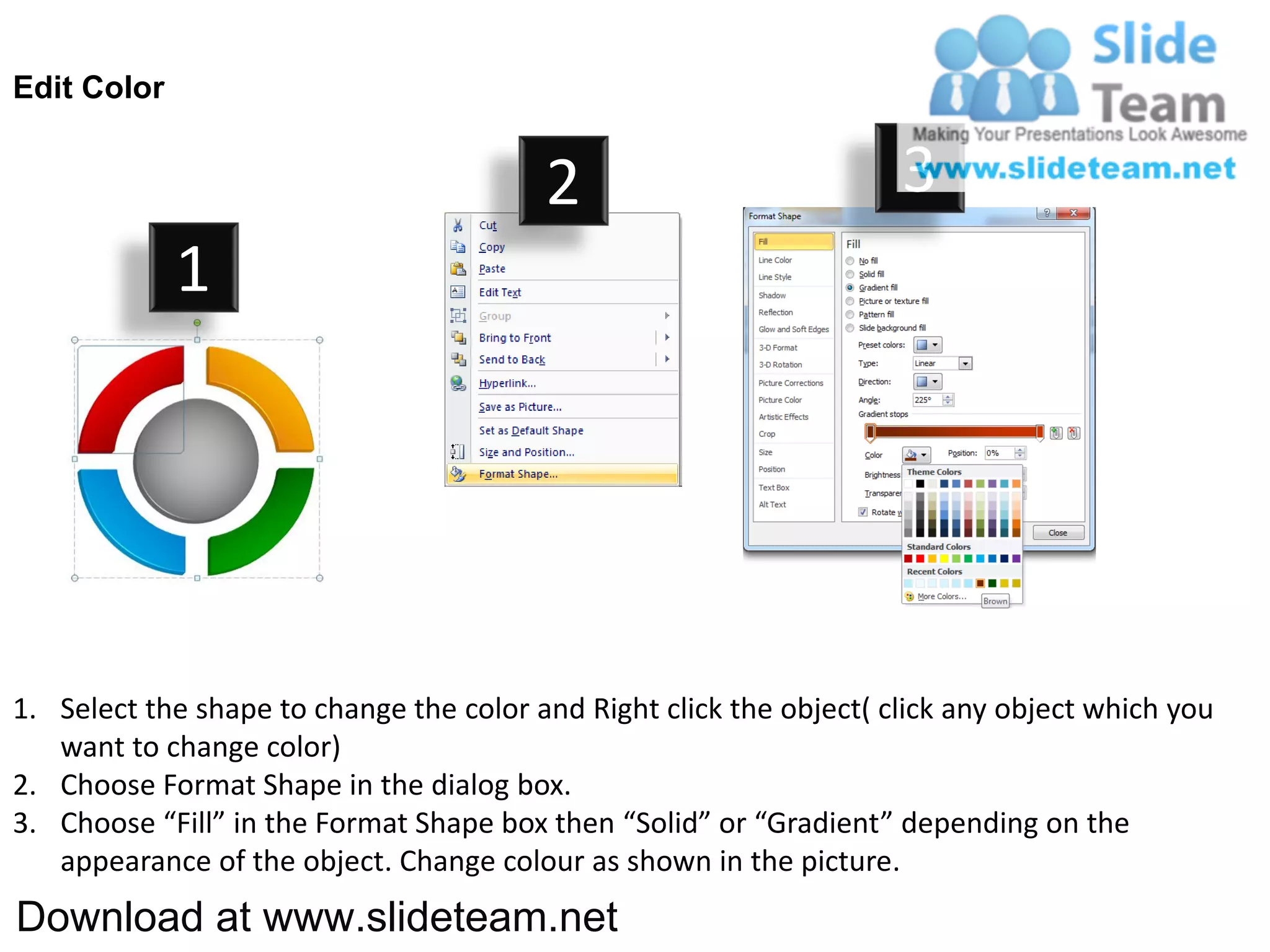 Edit Color


                                         2                           3
             1




1. Select the shape to change the color and Right click the object( click any object which you
   want to change color)
2. Choose Format Shape in the dialog box.
3. Choose “Fill” in the Format Shape box then “Solid” or “Gradient” depending on the
   appearance of the object. Change colour as shown in the picture.
Download at www.slideteam.net
 