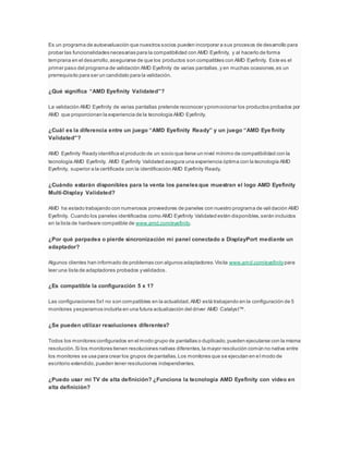 Es un programa de autoevaluación que nuestros socios pueden incorporar a sus procesos de desarrollo para
probar las funcionalidades necesarias para la compatibilidad con AMD Eyefinity, y al hacerlo de forma
temprana en el desarrollo,asegurarse de que los productos son compatibles con AMD Eyefinity. Este es el
primer paso del programa de validación AMD Eyefinity de varias pantallas,y en muchas ocasiones,es un
prerrequisito para ser un candidato para la validación.
¿Qué significa “AMD Eyefinity Validated”?
La validación AMD Eyefinity de varias pantallas pretende reconocer ypromocionar los productos probados por
AMD que proporcionan la experiencia de la tecnología AMD Eyefinity.
¿Cuál es la diferencia entre un juego “AMD Eyefinity Ready” y un juego “AMD Eye finity
Validated”?
AMD Eyefinity Ready identifica el producto de un socio que tiene un nivel mínimo de compatibilidad con la
tecnología AMD Eyefinity. AMD Eyefinity Validated asegura una experiencia óptima con la tecnología AMD
Eyefinity, superior a la certificada con la identificación AMD Eyefinity Ready.
¿Cuándo estarán disponibles para la venta los panelesque muestran el logo AMD Eyefinity
Multi-Display Validated?
AMD ha estado trabajando con numerosos proveedores de paneles con nuestro programa de validación AMD
Eyefinity. Cuando los paneles identificados como AMD Eyefinity Validated estén disponibles,serán incluidos
en la lista de hardware compatible de www.amd.com/eyefinity.
¿Por qué parpadea o pierde sincronización mi panel conectado a DisplayPort mediante un
adaptador?
Algunos clientes han informado de problemas con algunos adaptadores.Visita www.amd.com/eyefinitypara
leer una lista de adaptadores probados yvalidados.
¿Es compatible la configuración 5 x 1?
Las configuraciones 5x1 no son compatibles en la actualidad.AMD está trabajando en la configuración de 5
monitores yesperamos incluirla en una futura actualización del driver AMD Catalyst™.
¿Se pueden utilizar resoluciones diferentes?
Todos los monitores configurados en el modo grupo de pantallas o duplicado,pueden ejecutarse con la misma
resolución.Si los monitores tienen resoluciones nativas diferentes,la mayor resolución común no nativa entre
los monitores se usa para crear los grupos de pantallas.Los monitores que se ejecutan en el modo de
escritorio extendido,pueden tener resoluciones independientes.
¿Puedo usar mi TV de alta definición? ¿Funciona la tecnología AMD Eyefinity con vídeo en
alta definición?
 