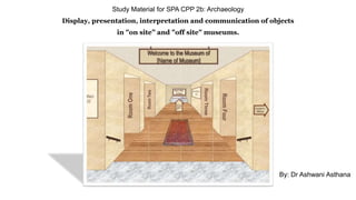 Study Material for SPA CPP 2b: Archaeology
Display, presentation, interpretation and communication of objects
in "on site” and "off site" museums.
By: Dr Ashwani Asthana
 