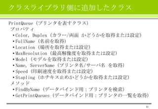 クラスライブラリ側に追加したクラス
PrintQueue (プリンタを表すクラス)
プロパティ
• Color, Duplex (カラー/両面 かどうかを取得または設定)
• FullName (名前を取得)
• Location (場所を取得または設定)
• MaxResolution (最高解像度を取得または設定)
• Model (モデルを取得または設定)
• Name, ServerName (プリンタ名/サーバ名 を取得)
• Speed (印刷速度を取得または設定)
• Stapling (ホチキス止めかどうかを取得または設定)
メソッド
• FindByName (データバインド用：プリンタを検索)
• GetPrintQueues (データバインド用：プリンタの一覧を取得)
11

 