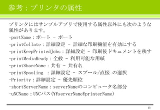 参考：プリンタの属性
プリンタにはサンプルアプリで使用する属性以外にも次のような
属性があります。
•portName：ポート - ポート
•printCollate：詳細設定 - 詳細な印刷機能を有効にする
•printKeepPrintedJobs：詳細設定 - 印刷後ドキュメントを残す
•printMediaReady：全般 - 利用可能な用紙
•printShareName：共有 - 共有名
•printSpooling ：詳細設定 - スプール/直接 の選択
•Priority：詳細設定 - 優先順位
•shortServerName：serverNameのコンピュータ名部分
•uNCName：UNCパス(serverNameprinterName)
13

 