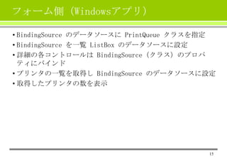 フォーム側（Windowsアプリ）
• BindingSource のデータソースに PrintQueue クラスを指定
• BindingSource を一覧 ListBox のデータソースに設定
• 詳細の各コントロールは BindingSource（クラス）のプロパ
ティにバインド
• プリンタの一覧を取得し BindingSource のデータソースに設定
• 取得したプリンタの数を表示

15

 