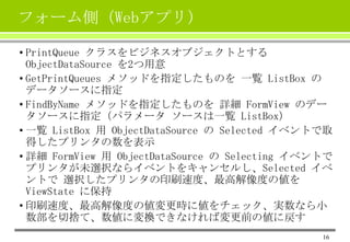 フォーム側（Webアプリ）
• PrintQueue クラスをビジネスオブジェクトとする
ObjectDataSource を2つ用意
• GetPrintQueues メソッドを指定したものを 一覧 ListBox の
データソースに指定
• FindByName メソッドを指定したものを 詳細 FormView のデー
タソースに指定（パラメータ ソースは一覧 ListBox）
• 一覧 ListBox 用 ObjectDataSource の Selected イベントで取
得したプリンタの数を表示
• 詳細 FormView 用 ObjectDataSource の Selecting イベントで
プリンタが未選択ならイベントをキャンセルし、Selected イベ
ントで 選択したプリンタの印刷速度、最高解像度の値を
ViewState に保持
• 印刷速度、最高解像度の値変更時に値をチェック、実数なら小
数部を切捨て、数値に変換できなければ変更前の値に戻す
16

 