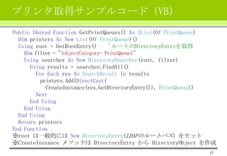 プリンタ取得サンプルコード（VB）
Public Shared Function GetPrintQueues() As IList(Of PrintQueue)
Dim printers As New List(Of PrintQueue)()
Using root = GetRootEntry()
'ルートのDirectoryEntryを取得
Dim filter = "(objectCategory= PrintQueue)"
Using searcher As New DirectorySearcher(root, filter)
Using results = searcher.FindAll()
For Each res As SearchResult In results
printers.Add(DirectCast(
CreateInstance(res.GetDirectoryEntry()), PrintQueue))
Next
End Using
End Using
End Using
Return printers
End Function
※root は一般的には New DirectoryEntry(LDAPのルートパス) をセット
※CreateInstance メソッドは DirectoryEntry から DirectoryObject を作成
17

 