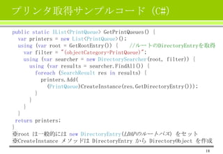 プリンタ取得サンプルコード（C#）
public static IList<PrintQueue> GetPrintQueues() {
var printers = new List<PrintQueue>();
using (var root = GetRootEntry()) {
//ルートのDirectoryEntryを取得
var filter = "(objectCategory=PrintQueue)";
using (var searcher = new DirectorySearcher(root, filter)) {
using (var results = searcher.FindAll()) {
foreach (SearchResult res in results) {
printers.Add(
(PrintQueue)CreateInstance(res.GetDirectoryEntry()));
}
}
}
}
return printers;
}
※root は一般的には new DirectoryEntry(LDAPのルートパス) をセット
※CreateInstance メソッドは DirectoryEntry から DirectoryObject を作成
18

 