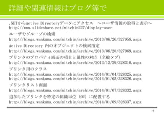 詳細や関連情報はブログ等で
.NETからActive Directoryデータにアクセス ～ユーザ情報の取得と表示～
http://www.slideshare.net/mitchin227/display-user
ユーザやグループの検索
http://blogs.wankuma.com/mitchin/archive/2013/06/26/327958.aspx
Active Directory 内のオブジェクトの検索指定
http://blogs.wankuma.com/mitchin/archive/2013/06/28/327969.aspx
プリンタのプロパティ画面の項目と属性の対応（全般タブ）
http://blogs.wankuma.com/mitchin/archive/2013/12/29/328318.aspx
プリンタ用のクラス
http://blogs.wankuma.com/mitchin/archive/2014/01/04/328325.aspx
http://blogs.wankuma.com/mitchin/archive/2014/01/05/328326.aspx
プリンタリスト画面
http://blogs.wankuma.com/mitchin/archive/2014/01/07/328332.aspx
追加したプリンタを特定の組織単位（OU）に配置する
http://blogs.wankuma.com/mitchin/archive/2014/01/09/328337.aspx
19

 