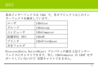 ADSI
基本インターフェイスは IADs で、各オブジェクトはこのイン
ターフェイスを継承しています。
ユーザ
グループ

IADsUser
IADsGroup

コンピュータ
組織単位（OU）
プリンタ

IADsComputer
IADsOU
IADsPrintQueue

共有フォルダ
DirectoryEntry.NativeObject プロパティの値を上記インター
フェイスにキャストできます。但し IADsComputer は LDAP をサ
ポートしていないので 実質キャストできません。
5

 