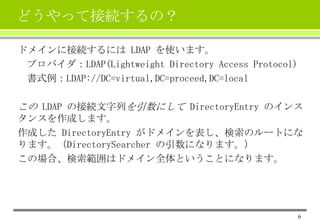 どうやって接続するの？
ドメインに接続するには LDAP を使います。
プロバイダ：LDAP(Lightweight Directory Access Protocol)
書式例：LDAP://DC=virtual,DC=proceed,DC=local

この LDAP の接続文字列を引数にして DirectoryEntry のインス
タンスを作成します。
作成した DirectoryEntry がドメインを表し、検索のルートにな
ります。（DirectorySearcher の引数になります。）
この場合、検索範囲はドメイン全体ということになります。

6

 