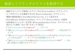 検索してプリンタのリストを取得する
•
•
•
•
•

接続するドメインや取得したプリンタは DirectoryEntry オブジェクト
ユーザやプリンタを検索するのは DirectorySearcher オブジェクト
複数の検索結果は SearchResultCollection として返される
SearchResult.GetDirectoryEntry メソッドで DirectoryEntry を取得
LDAP書式のフィルター文字列（DirectorySearcher.Filter プロパティ）は
次のように指定（属性=値 をカッコで括る）
• "(objectCategory=PrintQueue)" -- プリンタ
• "(&(objectCategory=PrintQueue)(!location=*本社))" -- 本社以外のプ
リンタ
• "(&(objectCategory=PrintQueue)(|(printColor=False)(printDuplexSupp
orted=False)))" -- モノクロか片面印刷のプリンタ
• "(&(objectCategory=PrintQueue)(printPagesPerMinute>=30))" -- 1分
間に30枚以上印刷できるプリンタ

7

 