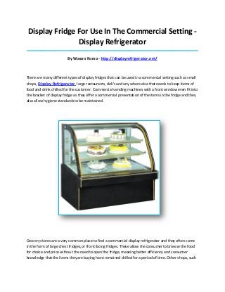 Display Fridge For Use In The Commercial Setting -
Display Refrigerator
_____________________________________________________________________________________
By Wason Fasno - http://displayrefrigerator.net/
There are many different types of display fridges that can be used in a commercial setting such as small
shops, Display Refrigerator large restaurants, deli's and any where else that needs to keep items of
food and drink chilled for the customer. Commercial vending machines with a front window even fit into
the bracket of display fridge as they offer a commercial presentation of the items in the fridge and they
also allow hygiene standards to be maintained.
Grocery stores are a very common place to find a commercial display refrigerator and they often come
in the form of large chest fridges, or front facing fridges. These allow the consumer to browse the food
for choice and price without the need to open the fridge, meaning better efficiency and consumer
knowledge that the items they are buying have remained chilled for a period of time. Other shops, such
 