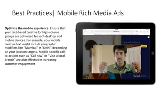 Best Practices| Mobile Rich Media Ads 
Optimize the mobile experience: Ensure that 
your text-based creative for high-volume 
groups are optimized for both desktop and 
mobile devices. For example, your mobile 
creative text might include geographic 
modifiers like “Mumbai” or “Delhi” depending 
on your location targets. Mobile-specific call-to- 
actions such as “Call now” or “Visit a local 
branch” are also effective in increasing 
customer engagement 
 