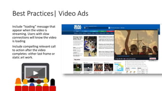 Best Practices| Video Ads 
Include “loading” message that 
appear when the video is 
streaming. Users with slow 
connections will know the video 
is loading 
Include compelling relevant call 
to action after the video 
completes- either last frame or 
static art work. 
 