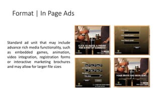 Format | In Page Ads 
Standard ad unit that may include 
advance rich media functionality, such 
as embedded games, animation, 
video integration, registration forms 
or interactive marketing brochures 
and may allow for larger file sizes 
 