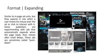 Format | Expanding 
Similar to in-page ad units, but 
they expand in size when a 
user moves his mouse over the 
ad or click to interact with it. 
Some publishers are 
experimenting with ads that 
automatically expands when 
the page loads, then retract 
after small delays. These ads 
are sometimes called “push-down” 
 