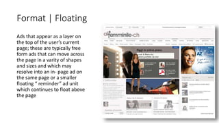 Format | Floating 
Ads that appear as a layer on 
the top of the user’s current 
page; these are typically free 
form ads that can move across 
the page in a varity of shapes 
and sizes and which may 
resolve into an in- page ad on 
the same page or a smaller 
floating “ reminder” ad unit 
which continues to float above 
the page 
 