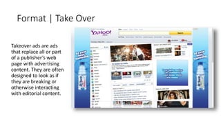 Format | Take Over 
Takeover ads are ads 
that replace all or part 
of a publisher’s web 
page with advertising 
content. They are often 
designed to look as if 
they are breaking or 
otherwise interacting 
with editorial content. 
 
