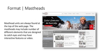 Format | Mastheads 
Masthead units are always found at 
the top of the web page. The 
mastheads may include number of 
different elements that are designed 
to catch eyes and may have 
interactive features or video. 
 