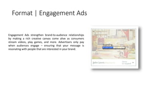 Format | Engagement Ads 
Engagement Ads strengthen brand-to-audience relationships 
by making a rich creative canvas come alive as consumers 
stream videos, play games, and more. Advertisers only pay 
when audiences engage – ensuring that your message is 
resonating with people that are interested in your brand. 
 