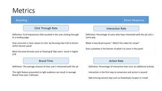 Metrics 
Branding Direct Response 
Click Through Rate Interaction Rate 
Definition: % of impressions that resulted in the user clicking through 
to a landing page. 
Give consumer a clear reason to click by focusing clear Call to Action 
within banner panel 
Most Intrusive formats such as Floating & Take overs result in higher 
CTR 
Brand Time Action Rate 
Definition: The average amount of time user’s interacted with the ad 
The right feature presented to right audience can result in average 
Brand Time over 1 Minutes 
Definition: Percentage of users who have interacted with the ad uniti n 
some way 
Make it easy & persuasive “ Watch this video for recipe” 
Give a preview in the banner of what’s to come in the panel 
Definition: Percentage of interaction that incur an additional activity 
Interaction is the first step to conversion and action is second 
Add enticing second step such as Download, Coupon or install. 
 