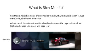 What is Rich Media? 
Rich Media Advertisements are defined as those with which users can INTEREST 
or ENGAGE, solely with animation 
Includes such formats as transitional and various over the page units such as 
floating ads, page take overs and page tear 
Mast Head 
 