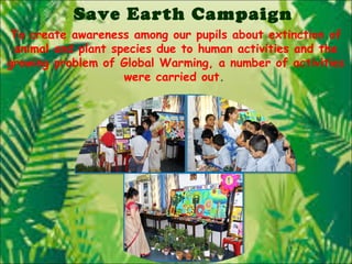 Save Earth Campaign
To create awareness among our pupils about extinction of
animal and plant species due to human activities and the
growing problem of Global Warming, a number of activities
were carried out.
 