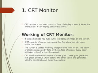 1. CRT Monitor
 CRT monitor is the most common form of display screen. It looks like
a television. It can display text and graphics.
Working of CRT Monitor:
 It uses a Cathode Ray Tube (CRT) to display an image on the screen.
 CRT consists of one or more guns that fire a beam of electrons
inside the screen.
 The screen is coated with tiny phosphor dots from inside. The beam
of electrons repeatedly falls on the surface of screen. Every beam-
fall takes only a fraction of a second.
 CRT in color monitors consists of three guns. These guns generate
red, green and blue (RGB) colors. The other colors are generated
with the combination of these three colors.
 