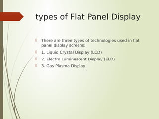 types of Flat Panel Display
 There are three types of technologies used in flat
panel display screens:
 1. Liquid Crystal Display (LCD)
 2. Electro Luminescent Display (ELD)
 3. Gas Plasma Display
 