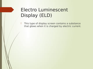 Electro Luminescent
Display (ELD)
 This type of display screen contains a substance
that glows when it is charged by electric current.
 