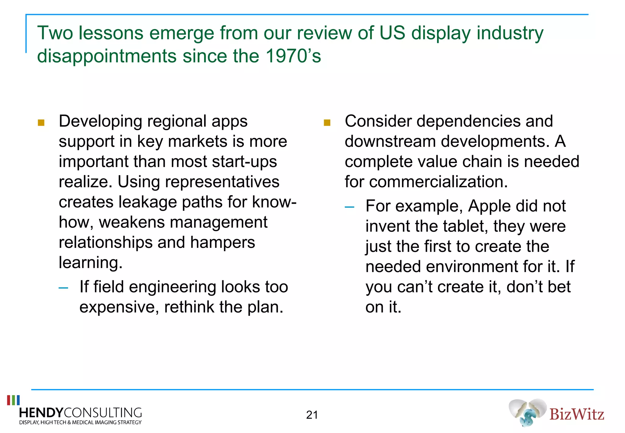 BizWitz
Two lessons emerge from our review of US display industry
disappointments since the 1970’s
 Developing regional apps
support in key markets is more
important than most start-ups
realize. Using representatives
creates leakage paths for know-
how, weakens management
relationships and hampers
learning.
– If field engineering looks too
expensive, rethink the plan.
 Consider dependencies and
downstream developments. A
complete value chain is needed
for commercialization.
– For example, Apple did not
invent the tablet, they were
just the first to create the
needed environment for it. If
you can’t create it, don’t bet
on it.
21
 