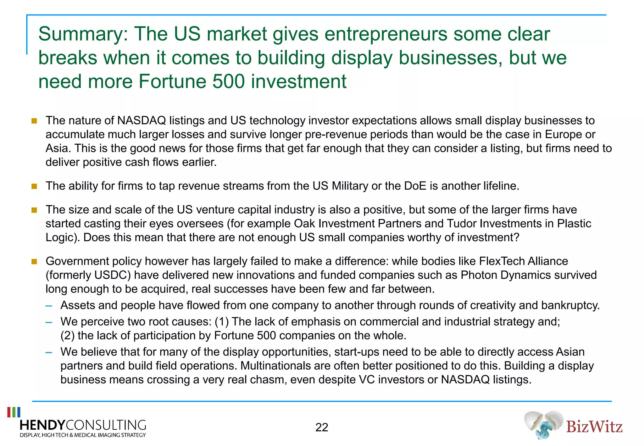 BizWitz
Summary: The US market gives entrepreneurs some clear
breaks when it comes to building display businesses, but we
need more Fortune 500 investment
 The nature of NASDAQ listings and US technology investor expectations allows small display businesses to
accumulate much larger losses and survive longer pre-revenue periods than would be the case in Europe or
Asia. This is the good news for those firms that get far enough that they can consider a listing, but firms need to
deliver positive cash flows earlier.
 The ability for firms to tap revenue streams from the US Military or the DoE is another lifeline.
 The size and scale of the US venture capital industry is also a positive, but some of the larger firms have
started casting their eyes oversees (for example Oak Investment Partners and Tudor Investments in Plastic
Logic). Does this mean that there are not enough US small companies worthy of investment?
 Government policy however has largely failed to make a difference: while bodies like FlexTech Alliance
(formerly USDC) have delivered new innovations and funded companies such as Photon Dynamics survived
long enough to be acquired, real successes have been few and far between.
– Assets and people have flowed from one company to another through rounds of creativity and bankruptcy.
– We perceive two root causes: (1) The lack of emphasis on commercial and industrial strategy and;
(2) the lack of participation by Fortune 500 companies on the whole.
– We believe that for many of the display opportunities, start-ups need to be able to directly access Asian
partners and build field operations. Multinationals are often better positioned to do this. Building a display
business means crossing a very real chasm, even despite VC investors or NASDAQ listings.
22
 