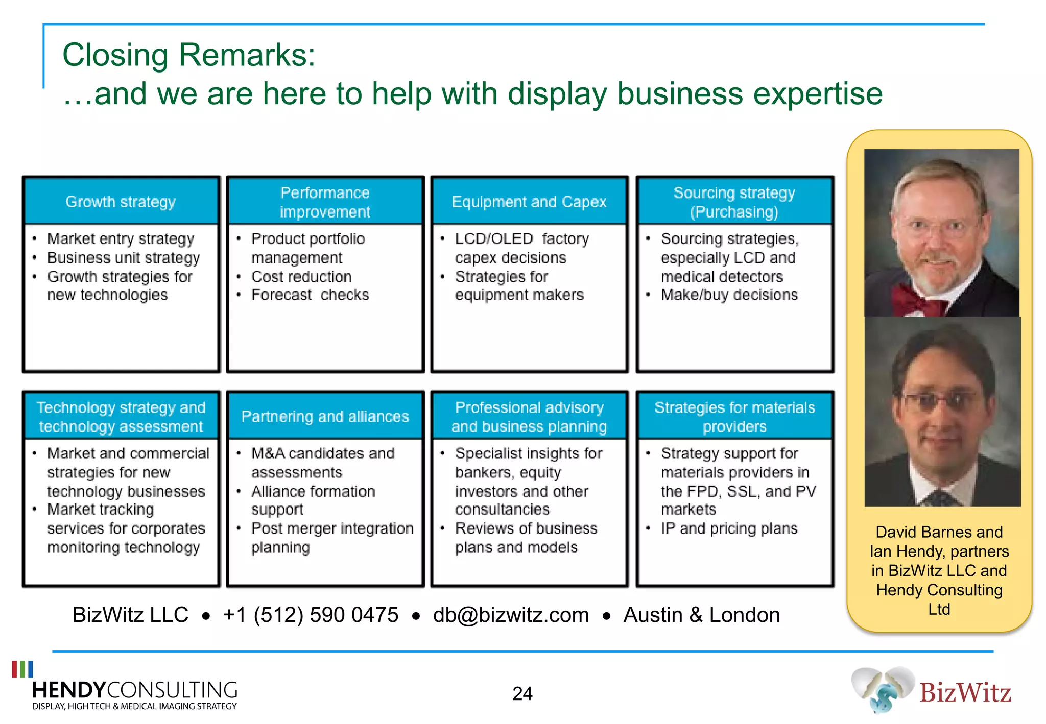 BizWitz
David Barnes and
Ian Hendy, partners
in BizWitz LLC and
Hendy Consulting
Ltd
Closing Remarks:
…and we are here to help with display business expertise
BizWitz LLC • +1 (512) 590 0475 • db@bizwitz.com • Austin & London
24
 