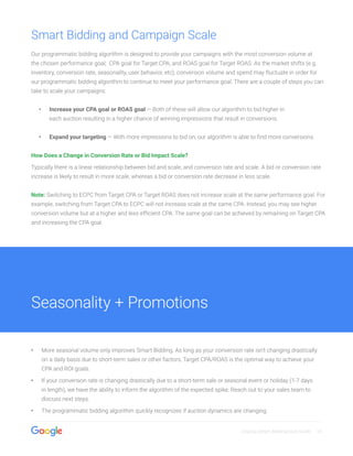 Display Smart Bidding User Guide 10
Smart Bidding and Campaign Scale
Our programmatic bidding algorithm is designed to provide your campaigns with the most conversion volume at
the chosen performance goal; CPA goal for Target CPA, and ROAS goal for Target ROAS. As the market shifts (e.g.
inventory, conversion rate, seasonality, user behavior, etc), conversion volume and spend may fluctuate in order for
our programmatic bidding algorithm to continue to meet your performance goal. There are a couple of steps you can
take to scale your campaigns:
•• Increase your CPA goal or ROAS goal — Both of these will allow our algorithm to bid higher in
each auction resulting in a higher chance of winning impressions that result in conversions.
•• Expand your targeting — With more impressions to bid on, our algorithm is able to find more conversions.
How Does a Change in Conversion Rate or Bid Impact Scale?
Typically there is a linear relationship between bid and scale, and conversion rate and scale. A bid or conversion rate
increase is likely to result in more scale, whereas a bid or conversion rate decrease in less scale.
Note: Switching to ECPC from Target CPA or Target ROAS does not increase scale at the same performance goal. For
example, switching from Target CPA to ECPC will not increase scale at the same CPA. Instead, you may see higher
conversion volume but at a higher and less efficient CPA. The same goal can be achieved by remaining on Target CPA
and increasing the CPA goal.
•• More seasonal volume only improves Smart Bidding. As long as your conversion rate isn’t changing drastically
on a daily basis due to short-term sales or other factors, Target CPA/ROAS is the optimal way to achieve your
CPA and ROI goals.
•• If your conversion rate is changing drastically due to a short-term sale or seasonal event or holiday (1-7 days
in length), we have the ability to inform the algorithm of the expected spike. Reach out to your sales team to
discuss next steps.
•• The programmatic bidding algorithm quickly recognizes if auction dynamics are changing.
Seasonality + Promotions
 