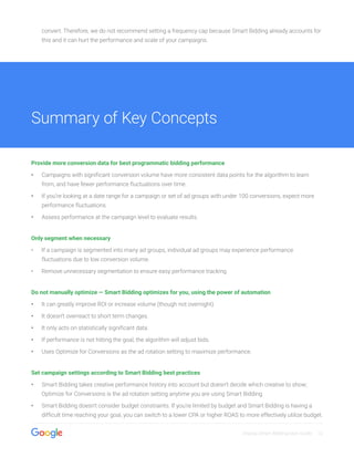 Display Smart Bidding User Guide 12
convert. Therefore, we do not recommend setting a frequency cap because Smart Bidding already accounts for
this and it can hurt the performance and scale of your campaigns.
Provide more conversion data for best programmatic bidding performance
•• Campaigns with significant conversion volume have more consistent data points for the algorithm to learn
from, and have fewer performance fluctuations over time.
•• If you’re looking at a date range for a campaign or set of ad groups with under 100 conversions, expect more
performance fluctuations.
•• Assess performance at the campaign level to evaluate results.
Only segment when necessary
•	 If a campaign is segmented into many ad groups, individual ad groups may experience performance
fluctuations due to low conversion volume.
•	 Remove unnecessary segmentation to ensure easy performance tracking.
Do not manually optimize — Smart Bidding optimizes for you, using the power of automation
•• It can greatly improve ROI or increase volume (though not overnight).
•• It doesn’t overreact to short term changes.
•• It only acts on statistically significant data.
•• If performance is not hitting the goal, the algorithm will adjust bids.
•• Uses Optimize for Conversions as the ad rotation setting to maximize performance.
Set campaign settings according to Smart Bidding best practices
•• Smart Bidding takes creative performance history into account but doesn’t decide which creative to show;
Optimize for Conversions is the ad rotation setting anytime you are using Smart Bidding.
•• Smart Bidding doesn’t consider budget constraints. If you’re limited by budget and Smart Bidding is having a
difficult time reaching your goal, you can switch to a lower CPA or higher ROAS to more effectively utilize budget.
Summary of Key Concepts
 