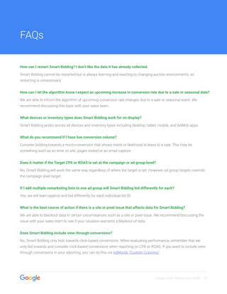 Display Smart Bidding User Guide 13
How can I restart Smart Bidding? I don’t like the data it has already collected.
Smart Bidding cannot be restarted but is always learning and reacting to changing auction environments, so
restarting is unnecessary.
How can I let the algorithm know I expect an upcoming increase in conversion rate due to a sale or seasonal date?
We are able to inform the algorithm of upcoming conversion rate changes due to a sale or seasonal event. We
recommend discussing this topic with your sales team.
What devices or inventory types does Smart Bidding work for on display?
Smart Bidding works across all devices and inventory types including desktop, tablet, mobile, and AdMob apps.
What do you recommend if I have low conversion volume?
Consider bidding towards a micro-conversion that shows intent or likelihood to leave to a sale. This may be
something such as an time on site, pages visited or an email capture.
Does it matter if the Target CPA or ROAS is set at the campaign or ad group level?
No, Smart Bidding will work the same way regardless of where the target is set. However, ad group targets override
the campaign level target.
If I add multiple remarketing lists to one ad group will Smart Bidding bid differently for each?
Yes, we will learn against and bid differently for each individual list ID.
What is the best course of action if there is a site or pixel issue that affects data for Smart Bidding?
We are able to blackout data in certain circumstances such as a site or pixel issue. We recommend discussing the
issue with your sales team to see if your situation warrants a blackout of data.
Does Smart Bidding include view-through conversions?
No, Smart Bidding only bids towards click-based conversions. When evaluating performance, remember that we
only bid towards and consider click-based conversions when reporting on CPA or ROAS. If you want to include view-
through conversions in your reporting, you can do this via AdWords “Custom Columns”.
FAQs
 