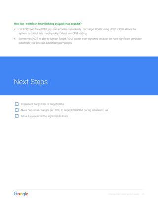 Display Smart Bidding User Guide 14
How can I switch on Smart Bidding as quickly as possible?
•• For ECPC and Target CPA, you can activate immediately. For Target ROAS, using ECPC or CPA allows the
system to collect data most quickly. Do not use CPM bidding.
•• Sometimes you’ll be able to turn on Target ROAS sooner than expected because we have significant prediction
data from your previous advertising campaigns.
Next Steps
Implement Target CPA or Target ROAS
Make only small changes (+/- 20%) to target CPA/ROAS during initial ramp up
Allow 2-4 weeks for the algorithm to learn
 