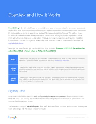 Display Smart Bidding User Guide 2
Smart Bidding is Google’s set of free programmatic bidding tools which automatically manage your bids across
all devices to drive more conversions and increase your advertising efficiency. Smart Bidding’s intent is to deliver
the best possible performance against your goals with the greatest possible efficiency. This guide is meant
for advanced users who want a detailed overview of Display Smart Bidding and want to implement it in the
most optimal manner. It contains best practices for setup, campaign management, and reporting in addition
to transparency into how our algorithm works. For a more basic description of Smart Bidding, please see the
AdWords Help Center.
When you use Smart Bidding, you can choose one of three strategies: Enhanced CPC (ECPC), Target Cost-Per-
Action (Target CPA), or Target Return on Ad Spend (Target ROAS).
ECPC
The algorithm uses your CPC bid and makes bid adjustments up or down to -100% based on conversion
likelihood. Can be activated at the campaign level or via portfolio bid strategies.
Target
CPA
The algorithm predicts the conversion probability of each impression to achieve the maximum number
of conversions within your target CPA. Can be activated at the campaign level or by selecting a portfolio
bid strategy.
Target
ROAS
The algorithm predicts both conversion probability and expected conversion value to get the maximum
total value from all of your conversions within your target ROAS. Can be activated at the campaign level
or by selecting a portfolio bid strategy.
Signals Used
Our programmatic bidding algorithm analyzes key attributes about each auction and determines conversion
likelihood. When used properly, the algorithm often delivers better performance than manual optimization while
saving a significant amount of time.
The algorithm considers a myriad of signals about each auction and over 70 million permutations of those signals
when calculating a bid. The signals considered include:
Overview and How It Works
 