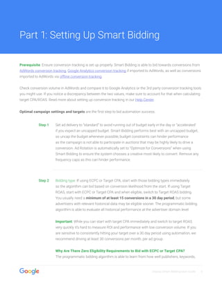 Display Smart Bidding User Guide 4
Prerequisite: Ensure conversion tracking is set up properly. Smart Bidding is able to bid towards conversions from
AdWords conversion tracking, Google Analytics conversion tracking if imported to AdWords, as well as conversions
imported to AdWords via offline conversion tracking.
Check conversion volume in AdWords and compare it to Google Analytics or the 3rd party conversion tracking tools
you might use. If you notice a discrepancy between the two values, make sure to account for that when calculating
target CPA/ROAS. Read more about setting up conversion tracking in our Help Center.
Optimal campaign settings and targets are the first step to bid automation success.
Step 1 Set ad delivery to “standard” to avoid running out of budget early in the day or “accelerated’
if you expect an uncapped budget. Smart Bidding performs best with an uncapped budget,
so uncap the budget whenever possible; budget constraints can hinder performance
as the campaign is not able to participate in auctions that may be highly likely to drive a
conversion. Ad Rotation is automatically set to “Optimize for Conversions” when using
Smart Bidding to ensure the system chooses a creative most likely to convert. Remove any
frequency caps as this can hinder performance.
Step 2 Bidding type: If using ECPC or Target CPA, start with those bidding types immediately
so the algorithm can bid based on conversion likelihood from the start. If using Target
ROAS, start with ECPC or Target CPA and when eligible, switch to Target ROAS bidding.
You usually need a minimum of at least 15 conversions in a 30 day period, but some
advertisers with relevant historical data may be eligible sooner. The programmatic bidding
algorithm is able to evaluate all historical performance at the advertiser domain level.
Important: While you can start with target CPA immediately and switch to target ROAS
very quickly it’s hard to measure ROI and performance with low conversion volume. If you
are sensitive to consistently hitting your target over a 30 day period using automation, we
recommend driving at least 30 conversions per month, per ad group.
Why Are There Zero Eligibility Requirements to Bid with ECPC or Target CPA?
The programmatic bidding algorithm is able to learn from how well publishers, keywords,
Part 1: Setting Up Smart Bidding
 