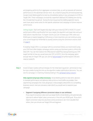 Display Smart Bidding User Guide 5
and targeting performs from aggregate conversion data, as well as evaluate all historical
performance at the advertiser domain level. As a result of using this pre-existing learning
Google Smart Bidding performs best by immediately opting in new campaigns to ECPC or
Target CPA. These campaigns consistently outperform Manual CPC bidding even during
the 2-4 week learning period. During the learning period the bidding algorithm learns
even more about what works for the specific advertiser and campaign to further improve
performance.
Setting targets: Start with targets that align with your historical CPA or ROAS. If current
performance differs significantly from your target, the algorithm will lower bids and your
total volume may decrease. To regain volume, you can increase your CPA, lower your
ROAS goal or expand targeting. If efficiency is more important, you can continue using
your current target but remember to assess volume using the conversion volume chart
on page 9.
If enabling Target CPA in a campaign with no conversion history, we recommend using
your CPA from other display campaigns and/or using your business goals to inform the
ideal CPA. You can then explore the CPA/volume tradeoff by raising/lowering your CPA
target (similar to how you would raise your CPC in ECPC). Once the campaign gains
enough data on Target CPA, you can use our bid simulator to further explore CPA and
volume tradeoffs.
Step 3 Invest at least 2 weeks without changes for the initial learning period - performance may
be more volatile during this time as the algorithm makes optimization decisions. You can
see if a campaign is in learning mode by looking in the campaign status column.
Only segment ad groups when necessary. Smart Bidding performs best when allowed
to evaluate performance and optimize bids across as much traffic as possible. Over-
segmenting campaigns into many ad groups is discouraged unless there is a compelling
business reason. Here are scenarios under which you would want to segment your
campaign.
•• Segment if assigning different conversion values to user attributes
If you report conversion value and use target ROAS, Smart Bidding will automatically
optimize to deliver higher value conversions in line with your ROAS goal. If you don’t
report conversion value but you know some conversions are more valuable than
others, then you should use Target CPA and segment.
 