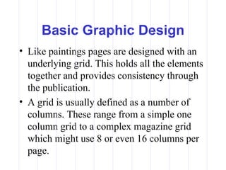 Basic Graphic Design
• Like paintings pages are designed with an
  underlying grid. This holds all the elements
  together and provides consistency through
  the publication.
• A grid is usually defined as a number of
  columns. These range from a simple one
  column grid to a complex magazine grid
  which might use 8 or even 16 columns per
  page.
 