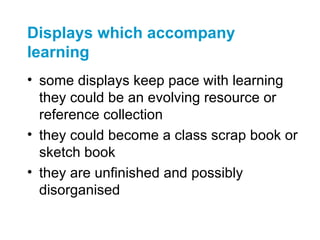 Displays which accompany
learning
• some displays keep pace with learning
  they could be an evolving resource or
  reference collection
• they could become a class scrap book or
  sketch book
• they are unfinished and possibly
  disorganised
 