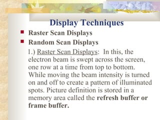 Display Techniques
   Raster Scan Displays
   Random Scan Displays
    1.) Raster Scan Displays: In this, the
    electron beam is swept across the screen,
    one row at a time from top to bottom.
    While moving the beam intensity is turned
    on and off to create a pattern of illuminated
    spots. Picture definition is stored in a
    memory area called the refresh buffer or
    frame buffer.
 