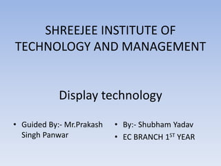 SHREEJEE INSTITUTE OF
TECHNOLOGY AND MANAGEMENT
Display technology
• Guided By:- Mr.Prakash
Singh Panwar
• By:- Shubham Yadav
• EC BRANCH 1ST YEAR
 