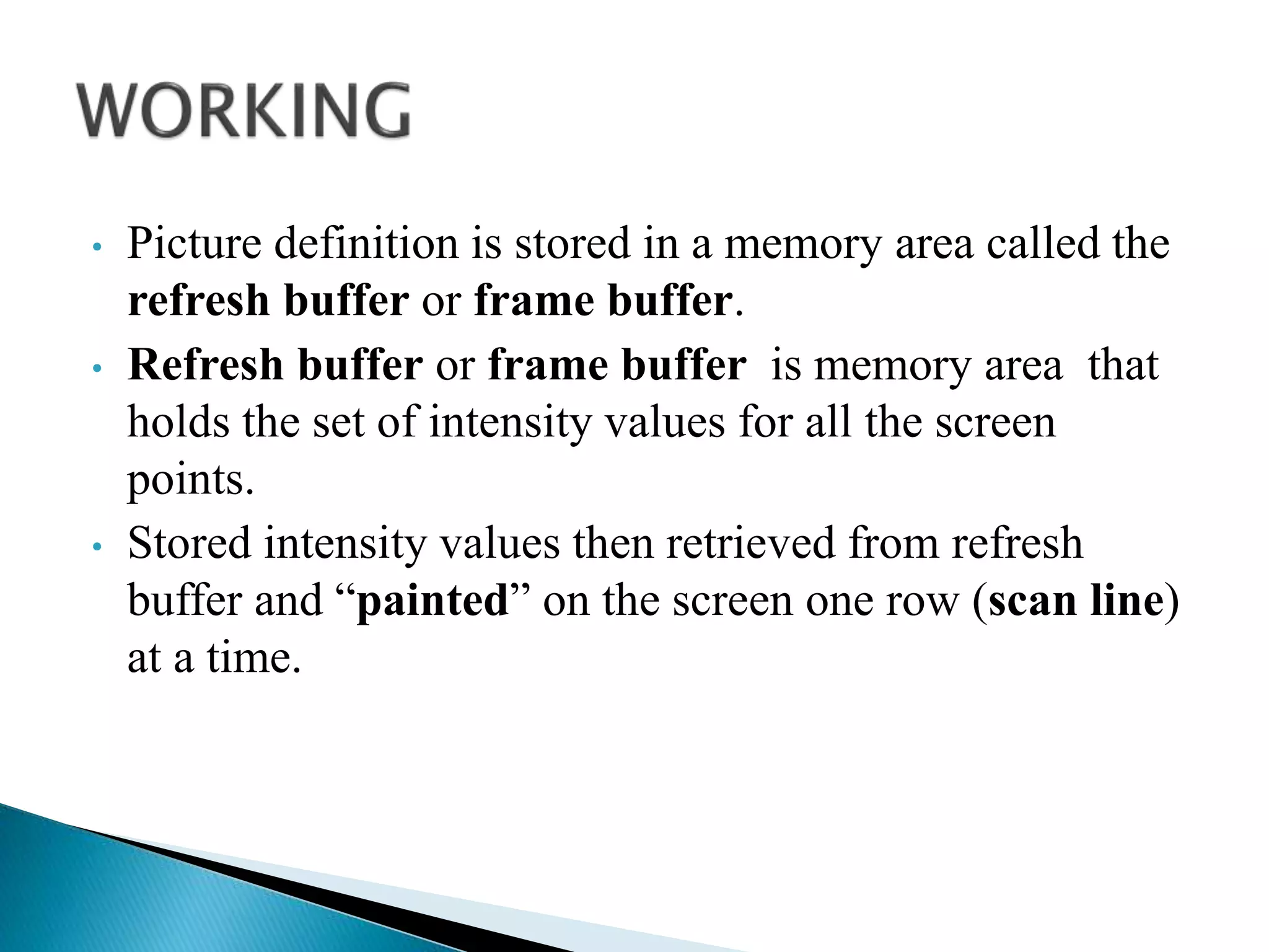 • Picture definition is stored in a memory area called the
refresh buffer or frame buffer.
• Refresh buffer or frame buffer is memory area that
holds the set of intensity values for all the screen
points.
• Stored intensity values then retrieved from refresh
buffer and “painted” on the screen one row (scan line)
at a time.
 