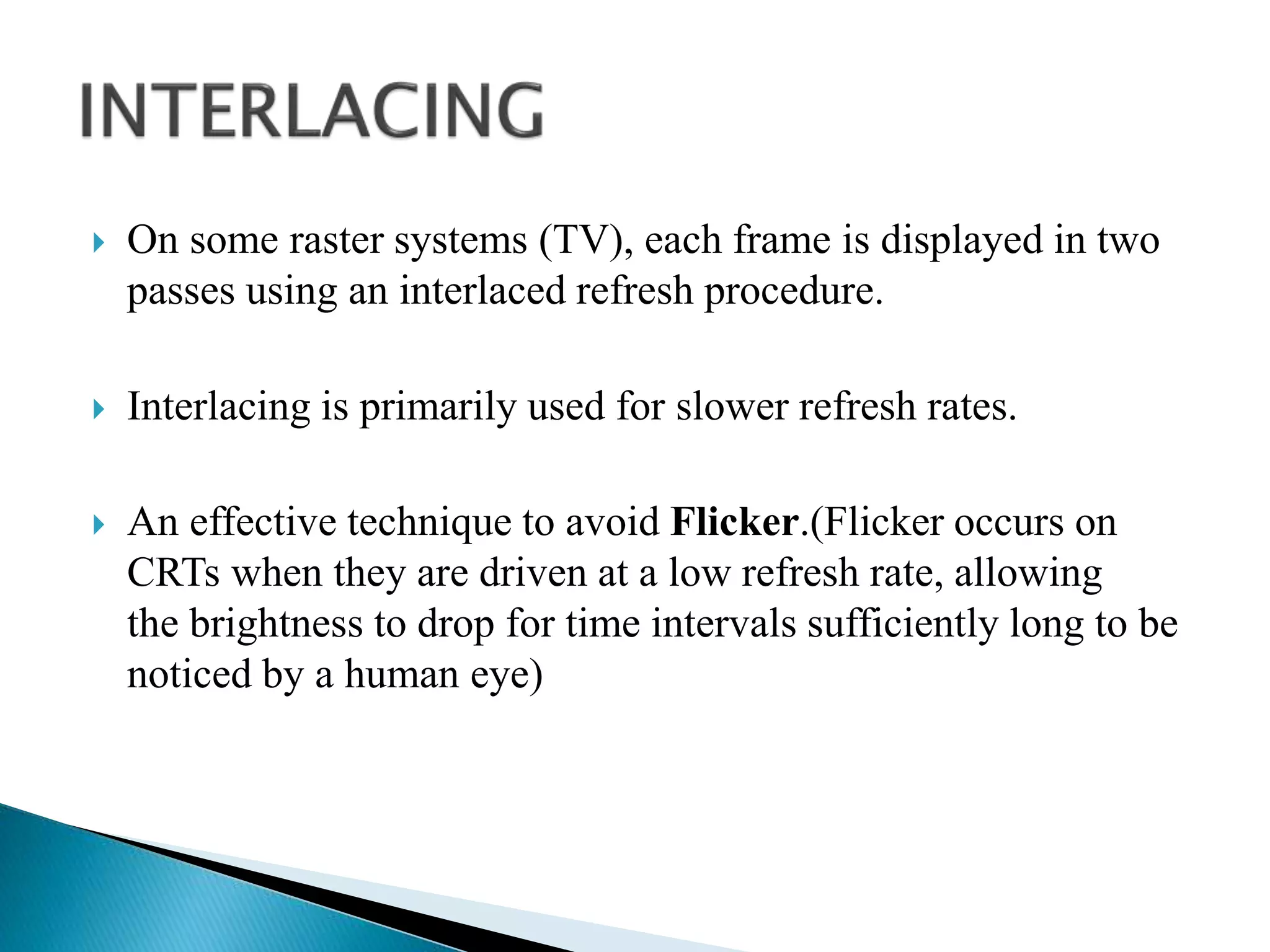  On some raster systems (TV), each frame is displayed in two
passes using an interlaced refresh procedure.
 Interlacing is primarily used for slower refresh rates.
 An effective technique to avoid Flicker.(Flicker occurs on
CRTs when they are driven at a low refresh rate, allowing
the brightness to drop for time intervals sufficiently long to be
noticed by a human eye)
 