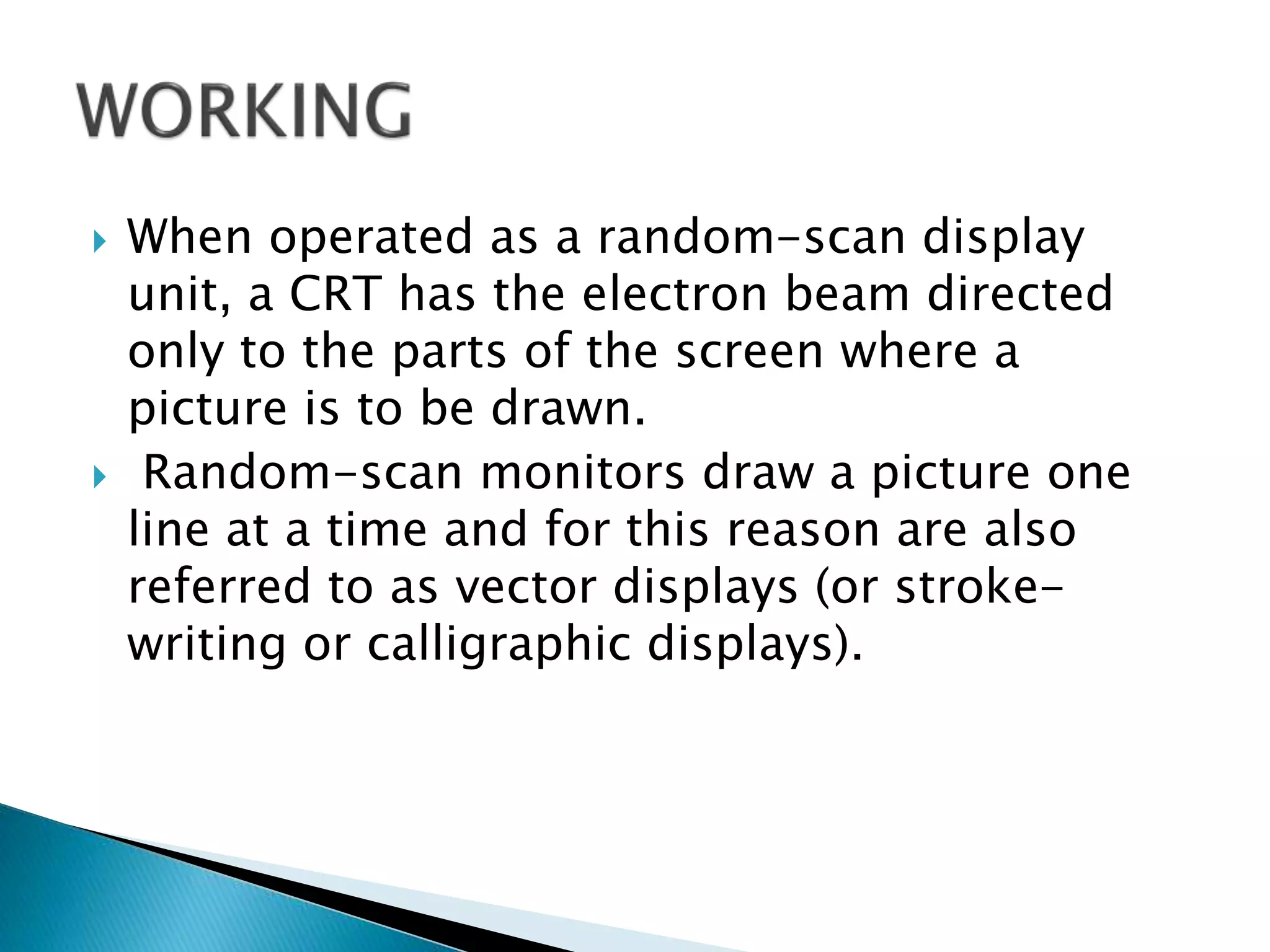  When operated as a random-scan display
unit, a CRT has the electron beam directed
only to the parts of the screen where a
picture is to be drawn.
 Random-scan monitors draw a picture one
line at a time and for this reason are also
referred to as vector displays (or stroke-
writing or calligraphic displays).
 