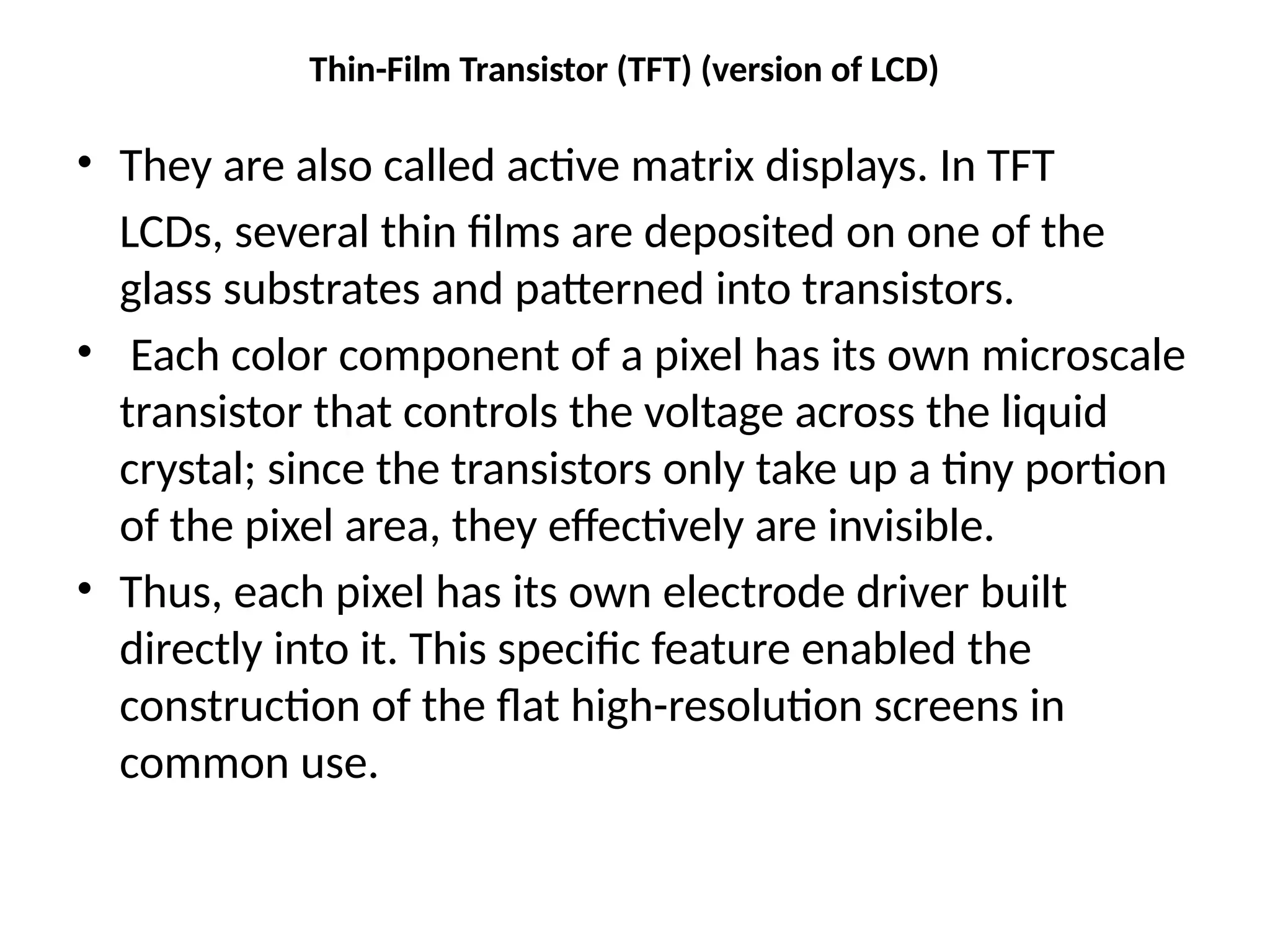 Thin-Film Transistor (TFT) (version of LCD)
• They are also called active matrix displays. In TFT
LCDs, several thin ﬁlms are deposited on one of the
glass substrates and patterned into transistors.
• Each color component of a pixel has its own microscale
transistor that controls the voltage across the liquid
crystal; since the transistors only take up a tiny portion
of the pixel area, they effectively are invisible.
• Thus, each pixel has its own electrode driver built
directly into it. This speciﬁc feature enabled the
construction of the ﬂat high-resolution screens in
common use.
 