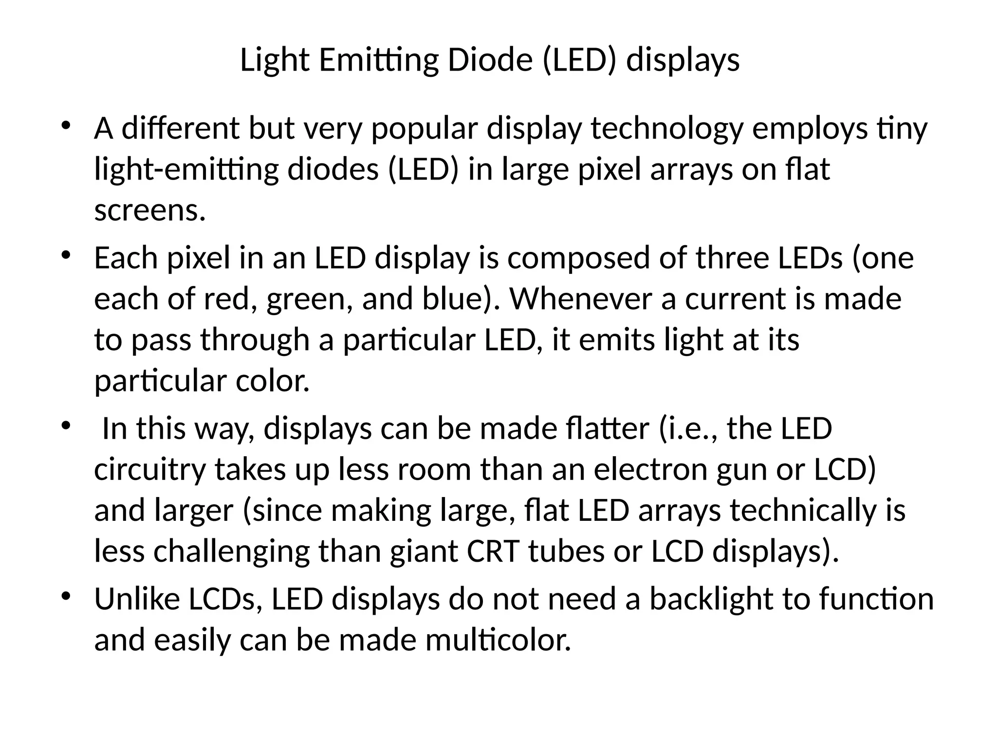 Light Emitting Diode (LED) displays
• A different but very popular display technology employs tiny
light-emitting diodes (LED) in large pixel arrays on ﬂat
screens.
• Each pixel in an LED display is composed of three LEDs (one
each of red, green, and blue). Whenever a current is made
to pass through a particular LED, it emits light at its
particular color.
• In this way, displays can be made ﬂatter (i.e., the LED
circuitry takes up less room than an electron gun or LCD)
and larger (since making large, ﬂat LED arrays technically is
less challenging than giant CRT tubes or LCD displays).
• Unlike LCDs, LED displays do not need a backlight to function
and easily can be made multicolor.
 