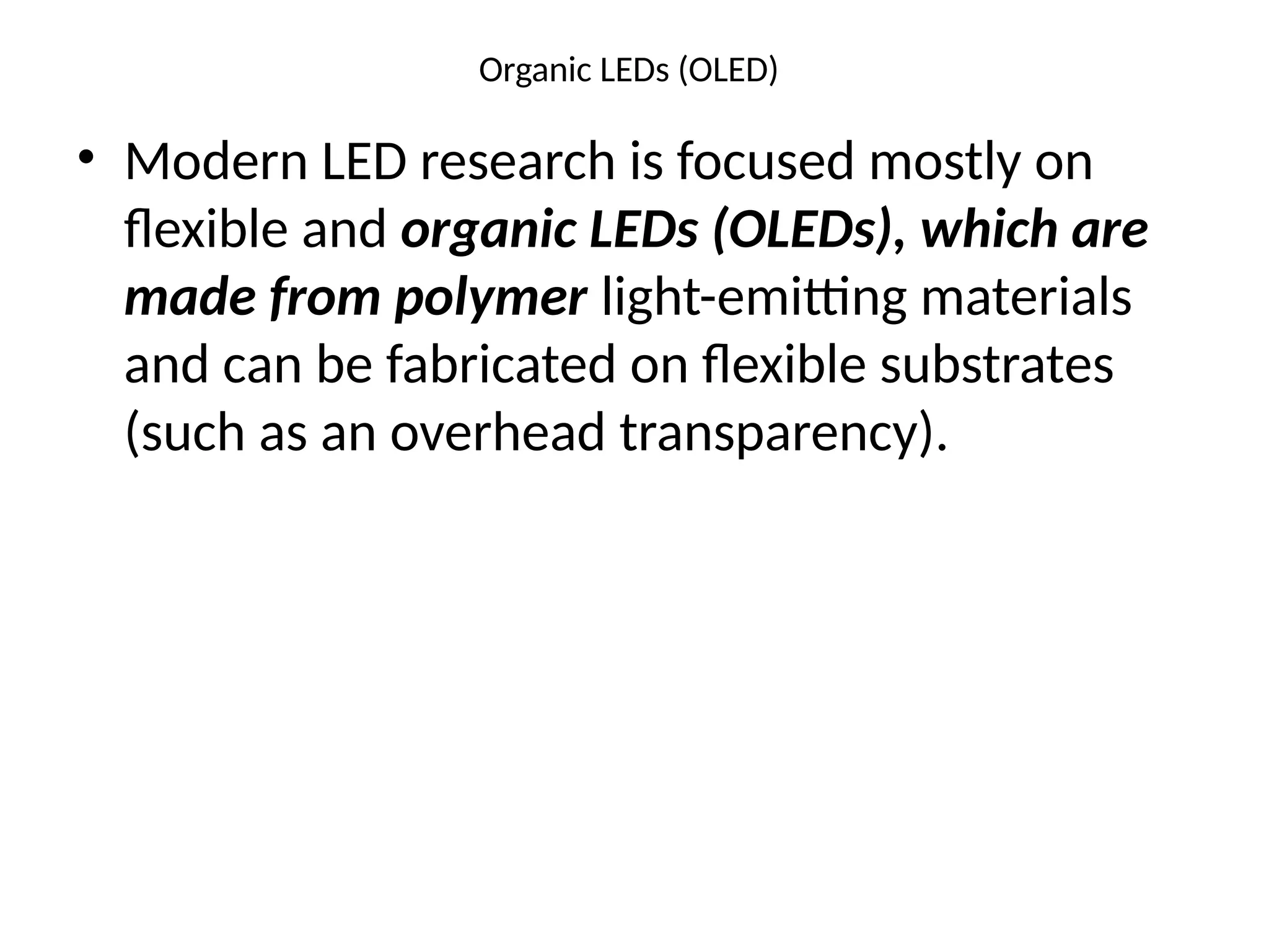 Organic LEDs (OLED)
• Modern LED research is focused mostly on
ﬂexible and organic LEDs (OLEDs), which are
made from polymer light-emitting materials
and can be fabricated on ﬂexible substrates
(such as an overhead transparency).
 